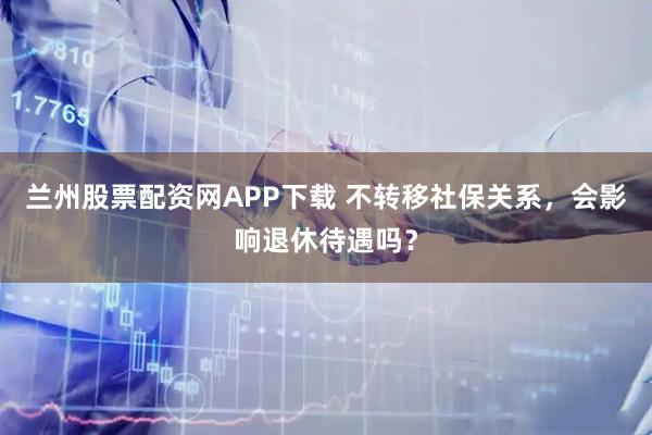 兰州股票配资网APP下载 不转移社保关系，会影响退休待遇吗？