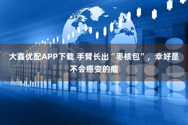 大鑫优配APP下载 手臂长出“枣核包”，幸好是不会癌变的瘤