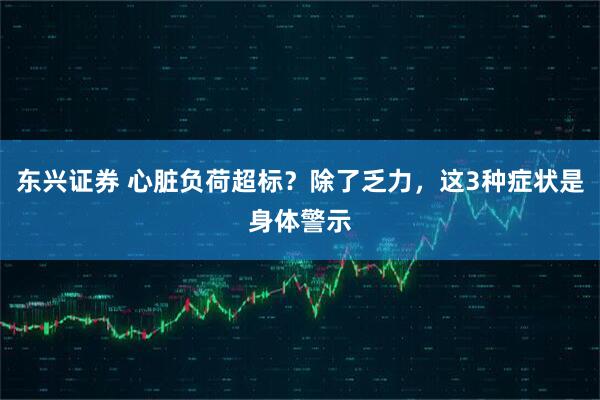 东兴证券 心脏负荷超标？除了乏力，这3种症状是身体警示