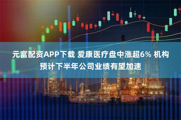元富配资APP下载 爱康医疗盘中涨超6% 机构预计下半年公司业绩有望加速