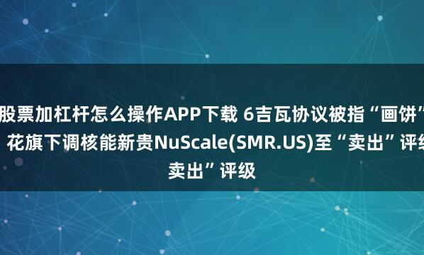 股票加杠杆怎么操作APP下载 6吉瓦协议被指“画饼”，花旗下调核能新贵NuScale(SMR.US)至“卖出”评级