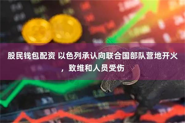 股民钱包配资 以色列承认向联合国部队营地开火，致维和人员受伤