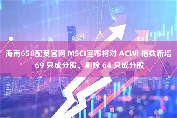 海南658配资官网 MSCI宣布将对 ACWI 指数新增 69 只成分股、剔除 64 只成分股