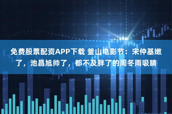 免费股票配资APP下载 釜山电影节：宋仲基嫩了，池昌旭帅了，都不及胖了的周冬雨吸睛