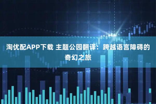 淘优配APP下载 主题公园翻译：跨越语言障碍的奇幻之旅