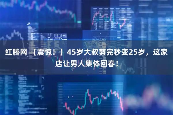 红腾网 【震惊！】45岁大叔剪完秒变25岁，这家店让男人集体回春！