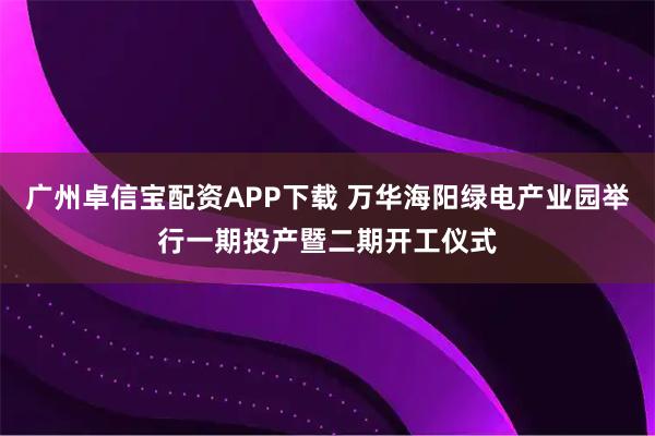 广州卓信宝配资APP下载 万华海阳绿电产业园举行一期投产暨二期开工仪式