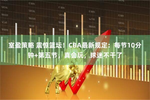 室盈策略 震惊篮坛！CBA最新规定：每节10分钟+第五节，真会玩，球迷不干了