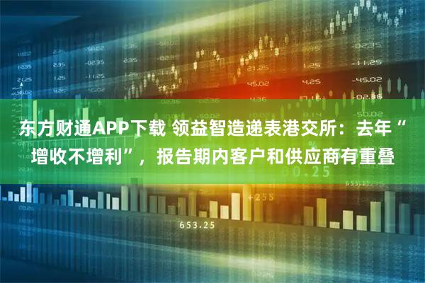 东方财通APP下载 领益智造递表港交所：去年“增收不增利”，报告期内客户和供应商有重叠