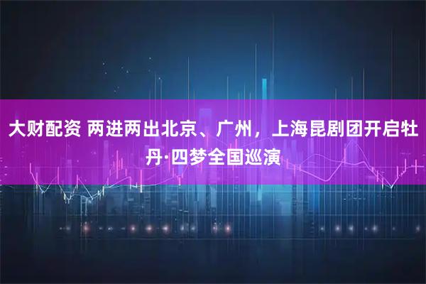 大财配资 两进两出北京、广州，上海昆剧团开启牡丹·四梦全国巡演