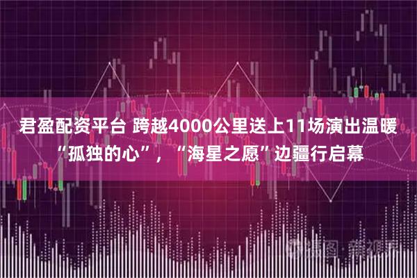 君盈配资平台 跨越4000公里送上11场演出温暖“孤独的心”，“海星之愿”边疆行启幕