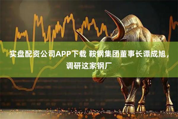 实盘配资公司APP下载 鞍钢集团董事长谭成旭,调研这家钢厂