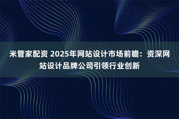 米管家配资 2025年网站设计市场前瞻：资深网站设计品牌公司引领行业创新