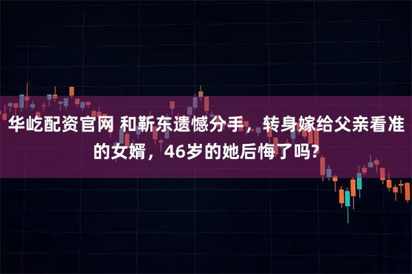 华屹配资官网 和靳东遗憾分手，转身嫁给父亲看准的女婿，46岁的她后悔了吗?