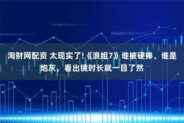 淘财网配资 太现实了!《浪姐7》谁被硬捧、谁是炮灰，看出镜时长就一目了然