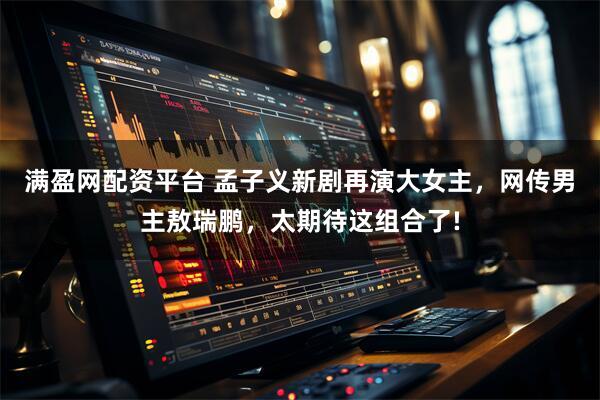 满盈网配资平台 孟子义新剧再演大女主，网传男主敖瑞鹏，太期待这组合了!