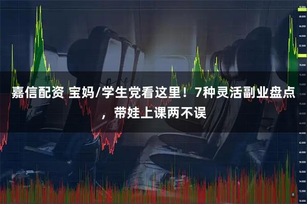 嘉信配资 宝妈/学生党看这里！7种灵活副业盘点，带娃上课两不误