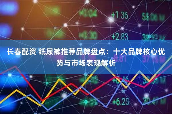 长春配资 纸尿裤推荐品牌盘点：十大品牌核心优势与市场表现解析
