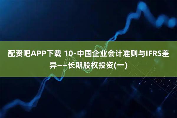 配资吧APP下载 10-中国企业会计准则与IFRS差异——长期股权投资(一)