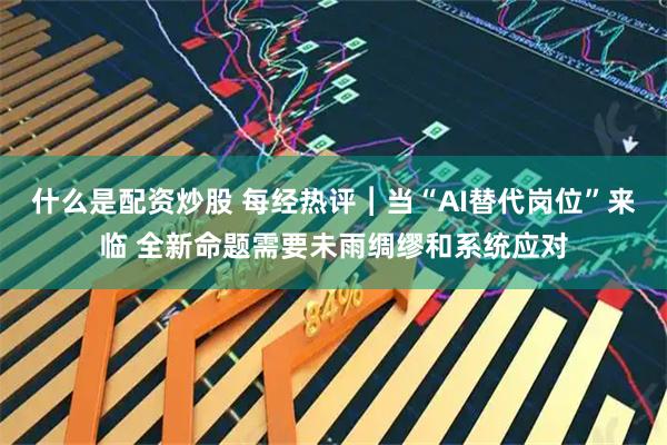 什么是配资炒股 每经热评︱当“AI替代岗位”来临 全新命题需要未雨绸缪和系统应对
