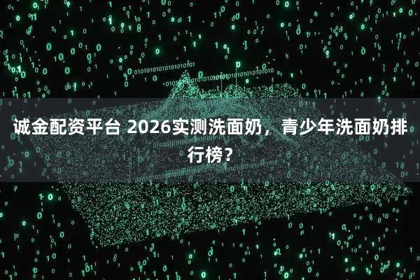 诚金配资平台 2026实测洗面奶，青少年洗面奶排行榜？