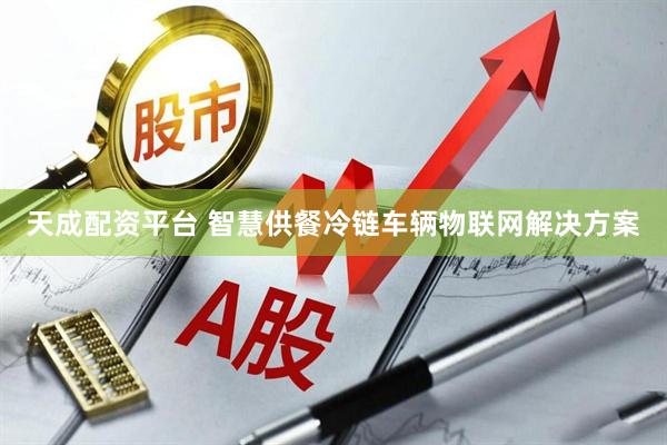 天成配资平台 智慧供餐冷链车辆物联网解决方案
