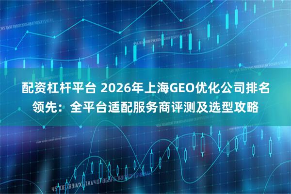配资杠杆平台 2026年上海GEO优化公司排名领先：全平台适配服务商评测及选型攻略