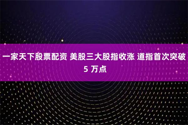 一家天下股票配资 美股三大股指收涨 道指首次突破 5 万点