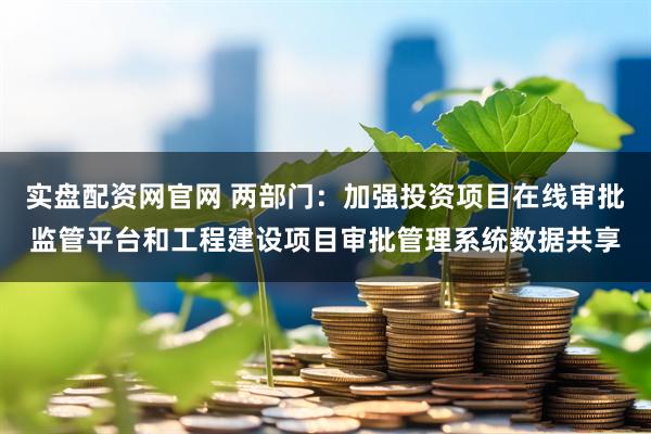 实盘配资网官网 两部门：加强投资项目在线审批监管平台和工程建设项目审批管理系统数据共享