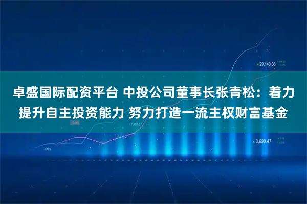 卓盛国际配资平台 中投公司董事长张青松：着力提升自主投资能力 努力打造一流主权财富基金