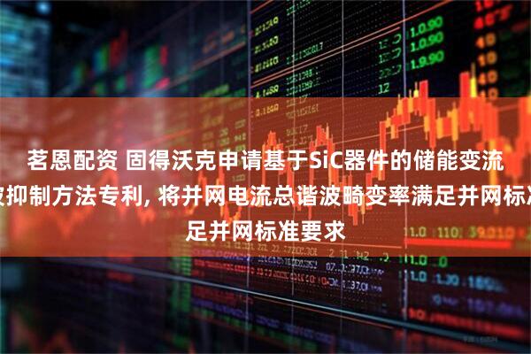 茗恩配资 固得沃克申请基于SiC器件的储能变流器谐波抑制方法专利, 将并网电流总谐波畸变率满足并网标准要求