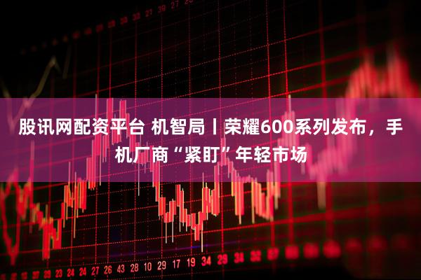 股讯网配资平台 机智局丨荣耀600系列发布，手机厂商“紧盯”年轻市场