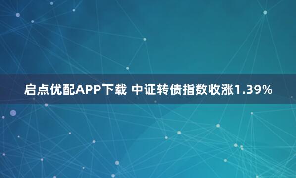 启点优配APP下载 中证转债指数收涨1.39%
