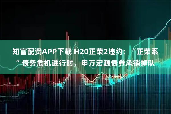 知富配资APP下载 H20正荣2违约：“正荣系”债务危机进行时，申万宏源债券承销掉队